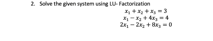 2. Solve the given system using LU- Factorization
x₁ + x₂ + x3 = 3
x₁x₂ + 4x3 = 4
2x₁ - 2x₂ + 8x3 = 0