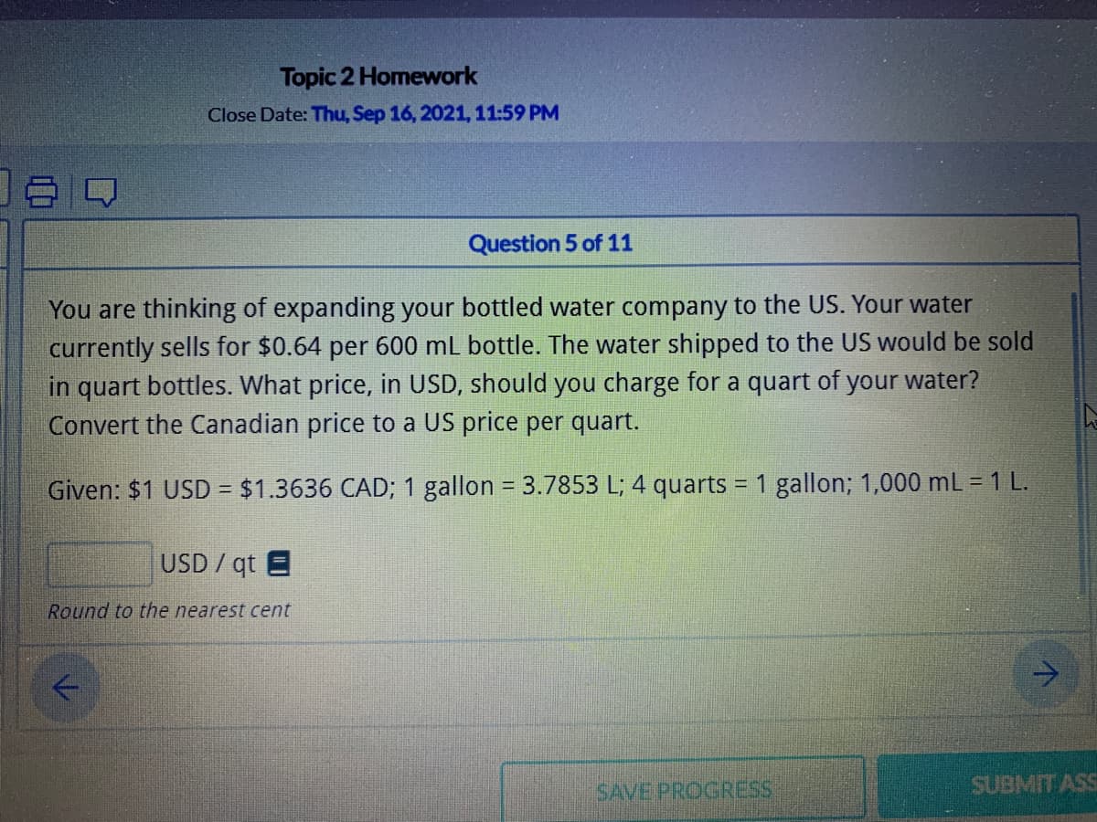 Topic 2 Homework
Close Date: Thu, Sep 16, 2021,11:59 PM
Question 5 of 11
You are thinking of expanding your bottled water company to the US. Your water
currently sells for $0.64 per 600 mL bottle. The water shipped to the US would be sold
in quart bottles. What price, in USD, should you charge for a quart of your water?
Convert the Canadian price to a US price per quart.
Given: $1 USD = $1.3636 CAD; 1 gallon = 3.7853 L; 4 quarts
= 1 gallon; 1,000 mL 1 L.
USD / qt E
Round to the nearest cent
SAVE PROGRESS
SUBMIT ASS
