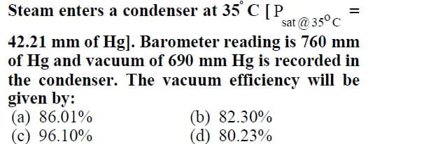 Steam enters a condenser at 35
C[P
%3D
sat @ 35°C
42.21 mm of Hg]. Barometer reading is 760 mm
of Hg and vacuum of 690 mm Hg is recorded in
the condenser. The vacuum efficiency will be
given by:
(а) 86.01%
(c) 96.10%
(b) 82.30%
(d) 80.23%
