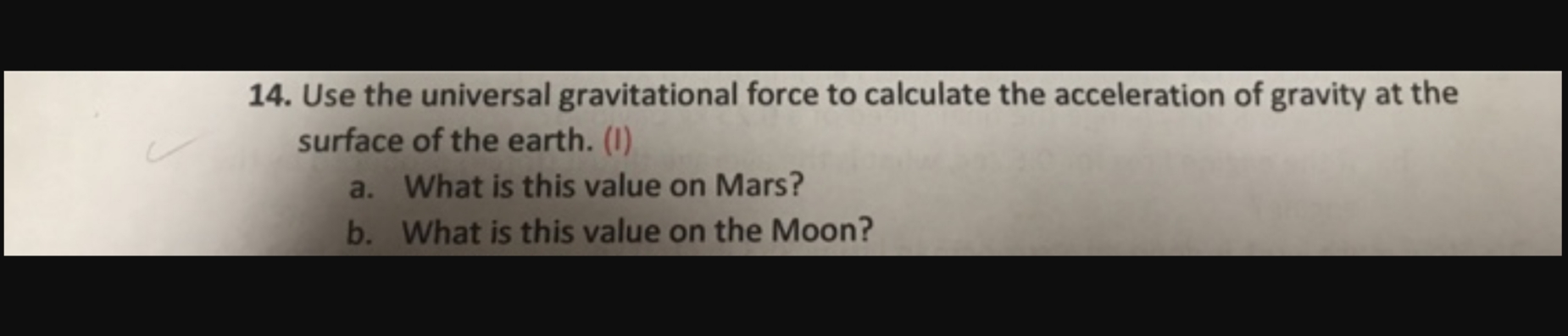 14. Use the universal gravitational force to calculate the acceleration of gravity at the
surface of the earth. (I)
a. What is this value on Mars?
b. What is this value on the Moon?
