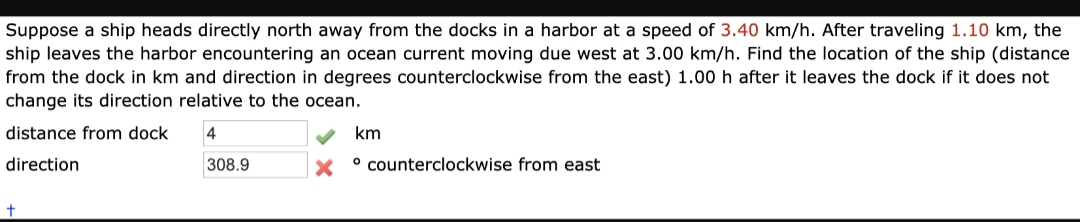 Suppose a ship heads directly north away from the docks in a harbor at a speed of 3.40 km/h. After traveling 1.10 km, the
ship leaves the harbor encountering an ocean current moving due west at 3.00 km/h. Find the location of the ship (distance
from the dock in km and direction in degrees counterclockwise from the east) 1.00 h after it leaves the dock if it does not
change its direction relative to the ocean.
distance from dock
4
km
direction
308.9
x ° counterclockwise from east
