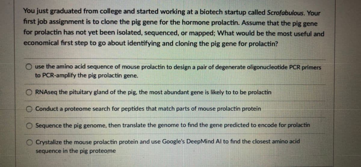 You just graduated from college and started working at a biotech startup called Scrofabulous. Your
first job assignment is to clone the pig gene for the hormone prolactin. Assume that the pig gene
for prolactin has not yet been isolated, sequenced, or mapped; What would be the most useful and
economical first step to go about identifying and cloning the pig gene for prolactin?
use the amino acid sequence of mouse prolactin to design a pair of degenerate oligonucleotide PCR primers
to PCR-amplify the pig prolactin gene.
RNAseq the pituitary gland of the pig, the most abundant gene is likely to to be prolactin
Conduct a proteome search for peptides that match parts of mouse prolactin protein
Sequence the pig genome, then translate the genome to find the gene predicted to encode for prolactin
Crystalize the mouse prolactin protein and use Google's DeepMind Al to find the closest amino acid
sequence in the pig proteome

