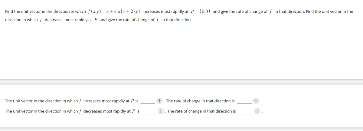 Find the unit vector in the direction in which f (x,y) =x + sin (x + 2.y) increases most rapidly at P= (0,0) and give the rate of change of f in that direction. Find the unit vector in the
direction in which f decreases most rapidly at P and give the rate of change of f in that direction.
The unit vector in the direction in which f increases most rapidly at P is
+ . The rate of change in that direction is
+
The unit vector in the direction in which f decreases most rapidly at P is
+ . The rate of change in that direction is
+
