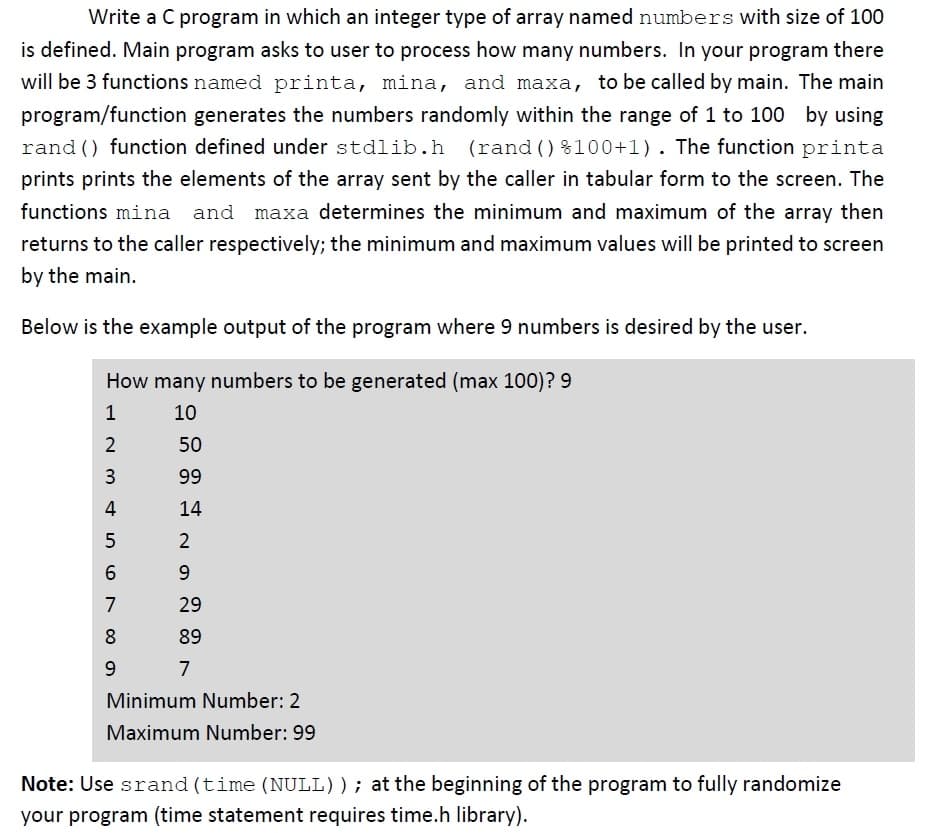 Write a C program in which an integer type of array named numbers with size of 100
is defined. Main program asks to user to process how many numbers. In your program there
will be 3 functions named printa, mina, and maxa, to be called by main. The main
program/function generates the numbers randomly within the range of 1 to 100 by using
rand () function defined under stdlib.h (rand () %100+1). The function printa
prints prints the elements of the array sent by the caller in tabular form to the screen. The
functions mina and maxa determines the minimum and maximum of the array then
returns to the caller respectively; the minimum and maximum values will be printed to screen
by the main.
Below is the example output of the program where 9 numbers is desired by the user.
How many numbers to be generated (max 100)? 9
1
10
2
50
99
4
14
2
9
7
29
8
89
9.
7
Minimum Number: 2
Maximum Number: 99
Note: Use srand (time (NULL)); at the beginning of the program to fully randomize
your program (time statement requires time.h library).
