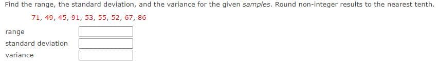 Find the range, the standard deviation, and the variance for the given samples. Round non-integer results to the nearest tenth.
71, 49, 45, 91, 53, 55, 52, 67, 86
range
standard deviation
variance
