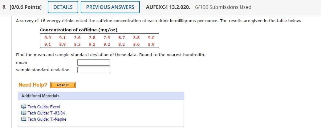8. [0/0.6 Points]
DETAILS
PREVIOUS ANSWERS
AUFEXC4 13.2.020. 6/100 Submissions Used
A survey of 16 energy drinks noted the caffeine concentration of each drink in milligrams per ounce. The results are given in the table below.
Concentration of caffeine (mg/oz)
9.0
9.1
7.6
7.8
7.9
8.7
8.8
9.0
9.1
8.9
8.3
9.2
9.2
8.2
8.6
8.9
Find the mean and sample standard deviation of these data. Round to the nearest hundredth.
mean
sample standard deviation
Need Help?
Read It
Additional Materials
O Tech Guide: Excel
E Tech Guide: TI-83/84
I Tech Guide: TI-Nspire
