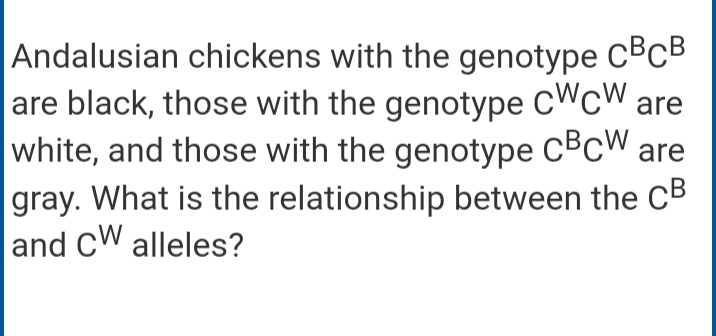 Andalusian chickens with the genotype CBCB
are black, those with the genotype CWCW are
white, and those with the genotype CBCW are
gray. What is the relationship between the CB
and CW alleles?
