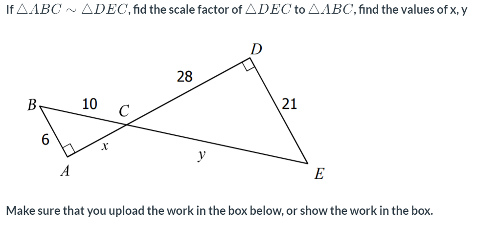 If AABC ~ ADEC,fid the scale factor of ADEC to AABC,find the values of x, y
D
28
B-
10
y
A
E
Make sure that you upload the work in the box below, or show the work in the box.
21
