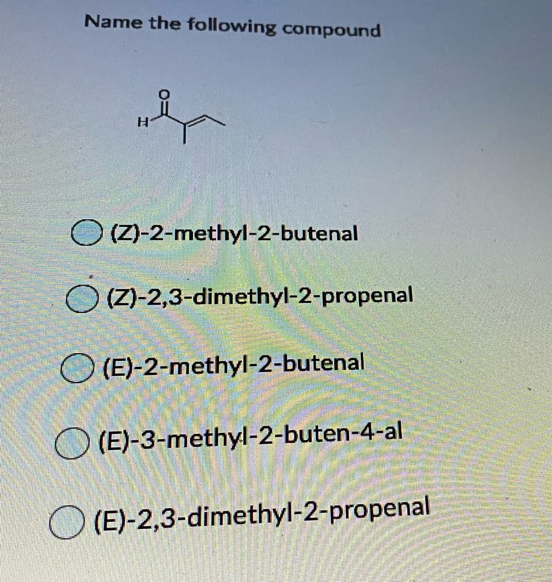 Name the following compound
(Z)-2-methyl-2-butenal
(Z)-2,3-dimethyl-2-propenal
O (E)-2-methyl-2-butenal
O (E)-3-methyl-2-buten-4-al
O (E)-2,3-dimethyl-2-propenal

