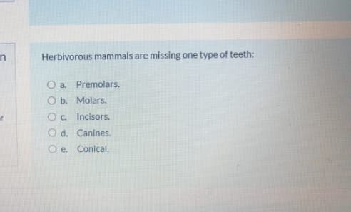 in
Herbivorous mammals are missing one type of teeth:
O a. Premolars.
O b. Molars.
Oc. Incisors.
O d. Canines.
O e. Conical.
