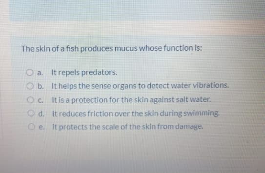 The skin of a fish produces mucus whose function is:
O a. It repels predators.
O b. It helps the sense organs to detect water vibrations.
O c. It is a protection for the skin against salt water.
O d. It reduces friction over the skin during swimming.
O e. it protects the scale of the skin from damage.
