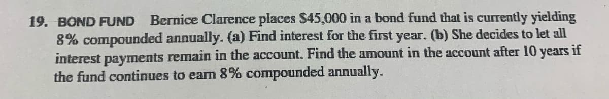 19. BOND FUND Bernice Clarence places $45,000 in a bond fund that is currently yielding
8% compounded annually. (a) Find interest for the first year. (b) She decides to let all
interest payments remain in the account. Find the amount in the account after 10 years if
the fund continues to earn 8% compounded annually.

