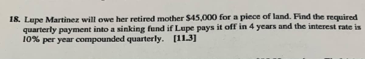 18. Lupe Martinez will owe her retired mother $45,000 for a piece of land. Find the required
quarterly payment into a sinking fund if Lupe pays it off in 4 years and the interest rate is
10% per year compounded quarterly. [11.3]
