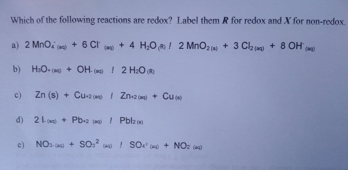 Which of the following reactions are redox? Label them R for redox and X for non-redox.
a) 2 MnO4 (aq)
+ 6 Ch
+ 4 H2O (R) ! 2 MnO2 (s)
+ 3 C2 (aq) + 8 OH (ag)
(aq)
b) H3O+ (aq) + OH- (aq) ! 2 H2O (R)
c)
Zn (s) + Cu+2 (aq) ! Zn+2 (aq) + Cu (s)
d) 21-(aq) + Pb+2 (aq) ! Pbl2 (s)
e) NO3- (aq)
SO3? (aq) ! SO4? (aq) + NO2 (aq)
