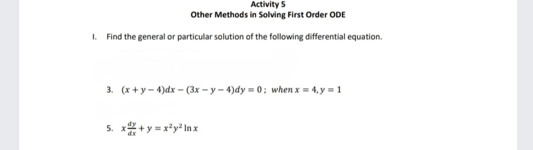 I.
Activity 5
Other Methods in Solving First Order ODE
Find the general or particular solution of the following differential equation.
3. (x+y-4)dx - (3x-y-4)dy = 0; when x = 4, y = 1
5. x+y=x²y² Inx