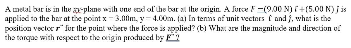 =
A metal bar is in the xy-plane with one end of the bar at the origin. A force F =(9.00 N) î+(5.00 N) ĵ is
applied to the bar at the point x =
3.00m, y
4.00m. (a) In terms of unit vectors î and ĵ, what is the
position vector r* for the point where the force is applied? (b) What are the magnitude and direction of
the torque with respect to the origin produced by F?