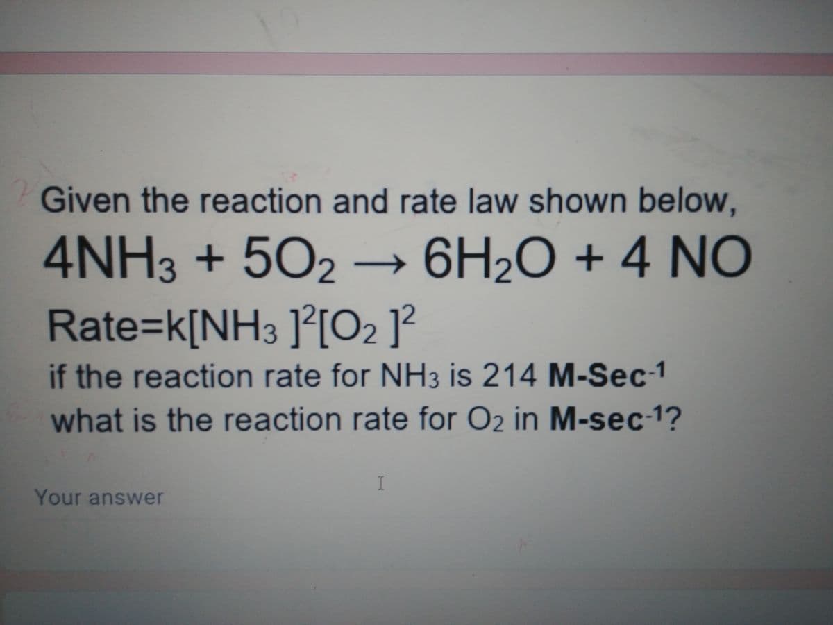 Given the reaction and rate law shown below,
4NH3 +502 → 6H2O + 4 NÓ
Rate=k[NH3 ]²[O2 ]?
if the reaction rate for NH3 is 214 M-Sec-1
what is the reaction rate for O2 in M-sec-1?
Your answer
