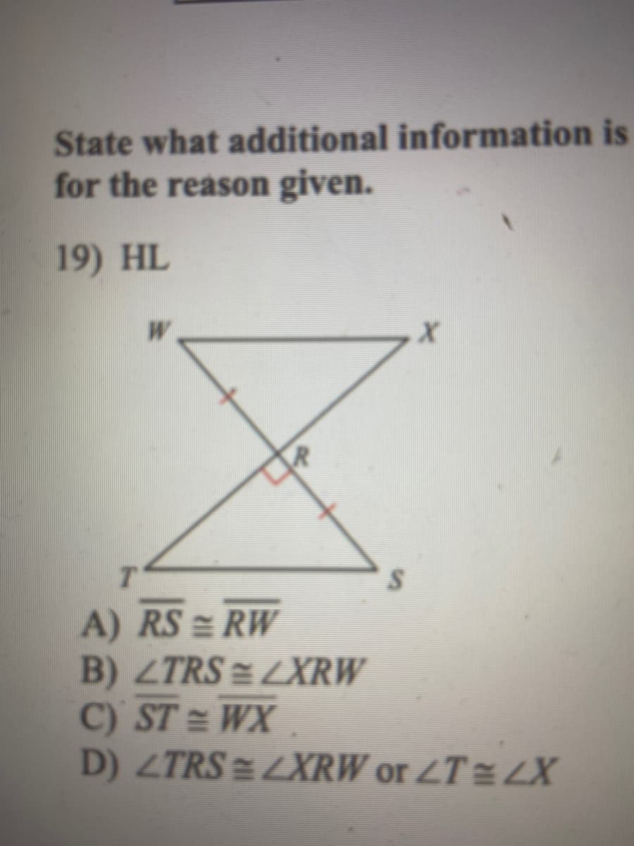 State what additional information is
for the reason given.
19) HL
A) RS = RW
B) ZTRS = LXRW
C) ST = WX
D) ZTRS = LXRW or ZT = LX
