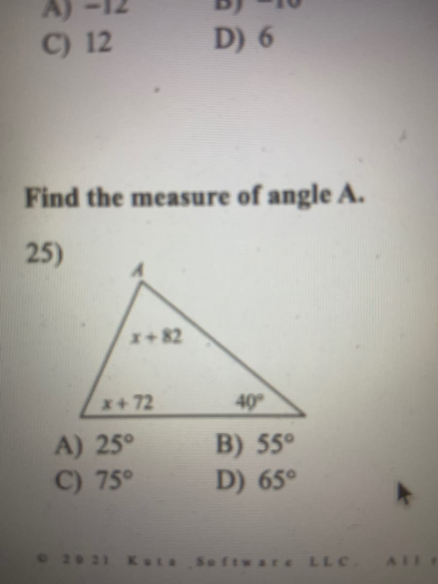 A)
C) 12
D) 6
Find the measure of angle A.
25)
x+82
x+72
40°
A) 25°
C) 75°
B) 55°
D) 65°
e 20 21 Kata
LLC. AIl
