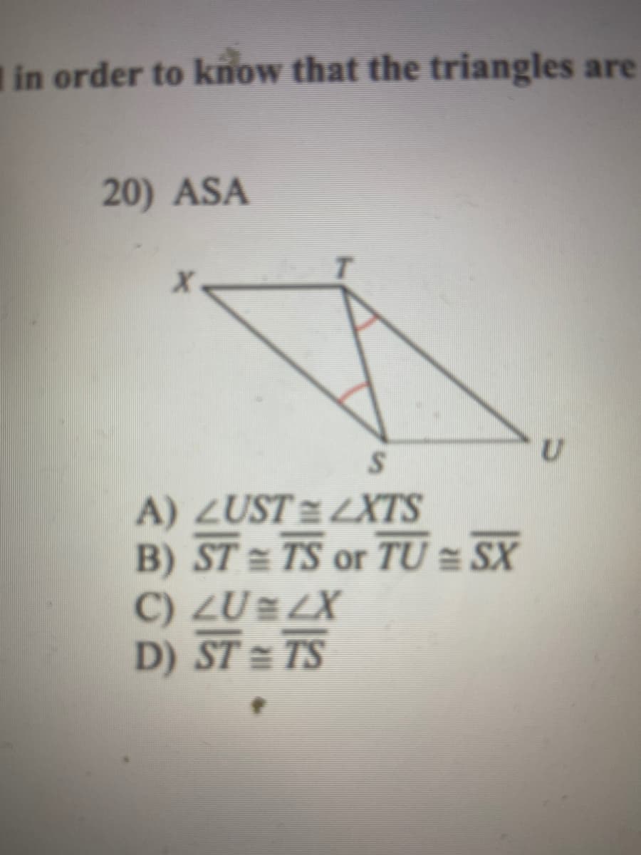 in order to know that the triangles are
20) ASA
A) ZUST =LXTS
B) ST = TS or TU = SX
C) ZU=LX
D) ST = TS
