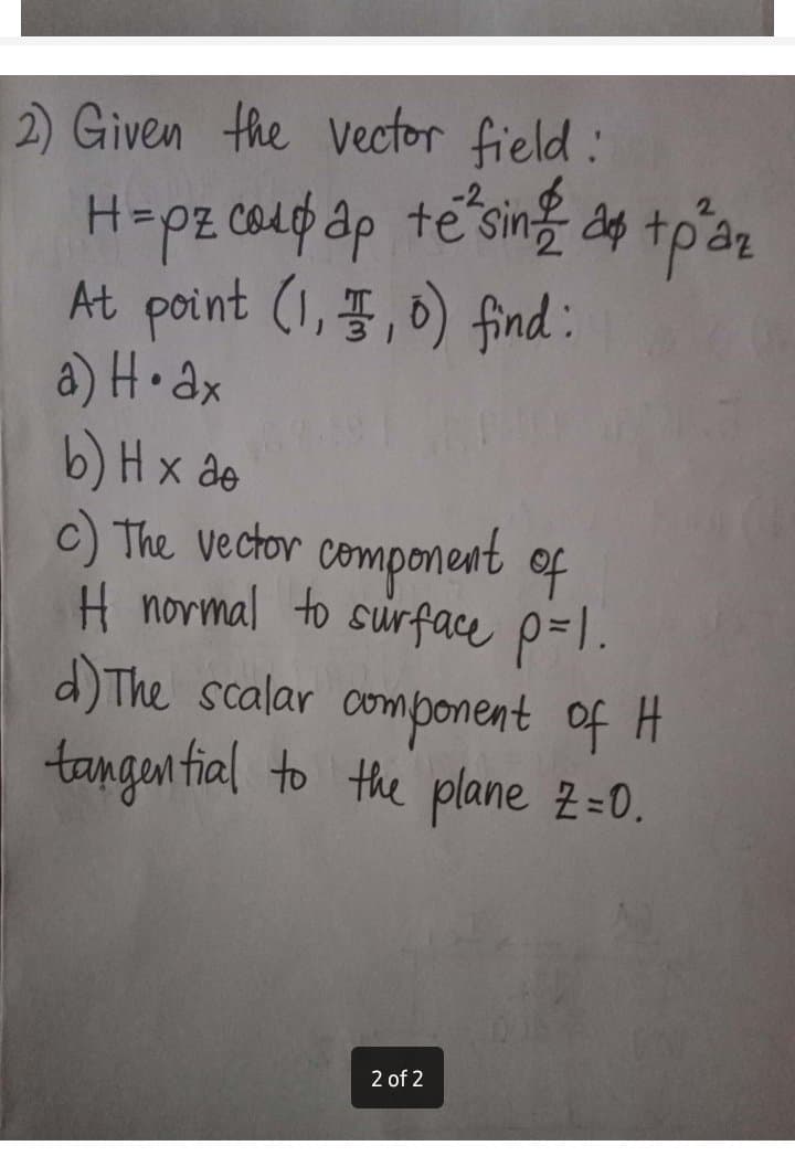 2) Given the Vector field:
H-pz 04up ap te sing dg tpên
At point (1, 3,6) find:
a) H• ax
b) H x de
c) The vector component of
H normal to surface p=l.
d) The scalar omponent of H
tangen fial to the plane 2=0.
2.
2 of 2
