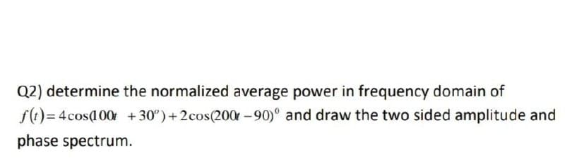 Q2) determine the normalized average power in frequency domain of
f()= 4cosa00r +30°)+2cos(200 -90)° and draw the two sided amplitude and
phase spectrum.
