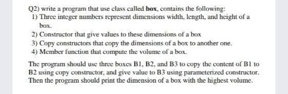 Q2) write a program that use class called box, contains the following:
1) Three integer numbers represent dimensions width, length, and height of a
box.
2) Constructor that give values to these dimensions of a box
3) Copy constructors that copy the dimensions of a box to another one.
4) Member function that compute the volume of a box.
The program should use three boxes B1, B2, and B3 to copy the content of B1 to
B2 using copy constructor, and give value to B3 using parameterized constructor.
Then the program should print the dimension of a box with the highest volume.
