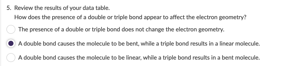 5. Review the results of your data table.
How does the presence of a double or triple bond appear to affect the electron geometry?
The presence of a double or triple bond does not change the electron geometry.
A double bond causes the molecule to be bent, while a triple bond results in a linear molecule.
A double bond causes the molecule to be linear, while a triple bond results in a bent molecule.
