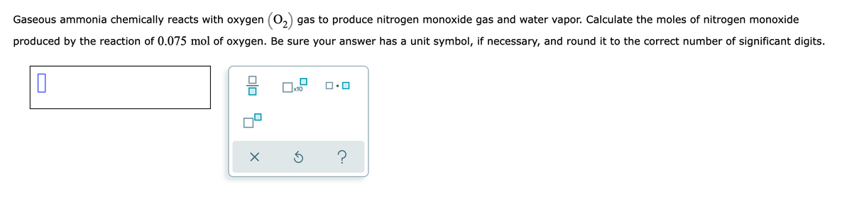 Gaseous ammonia chemically reacts with oxygen (0,
gas to produce nitrogen monoxide gas and water vapor. Calculate the moles of nitrogen monoxide
produced by the reaction of 0.075 mol of oxygen. Be sure your answer has a unit symbol, if necessary, and round it to the correct number of significant digits.
x10
