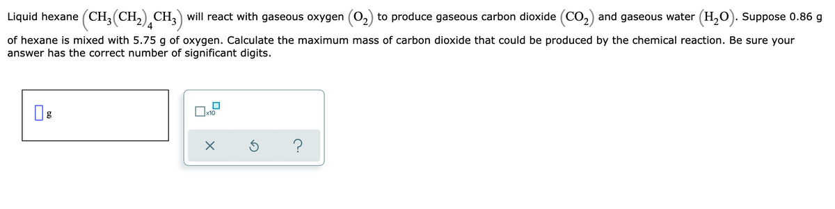 Liquid hexane (CH, (CH,) CH, will react with gaseous oxygen (0,) to produce gaseous carbon dioxide (CO,) and gaseous water (H,0). Suppose 0.86 g
4
of hexane is mixed with 5.75 g of oxygen. Calculate the maximum mass of carbon dioxide that could be produced by the chemical reaction. Be sure your
answer has the correct number of significant digits.
