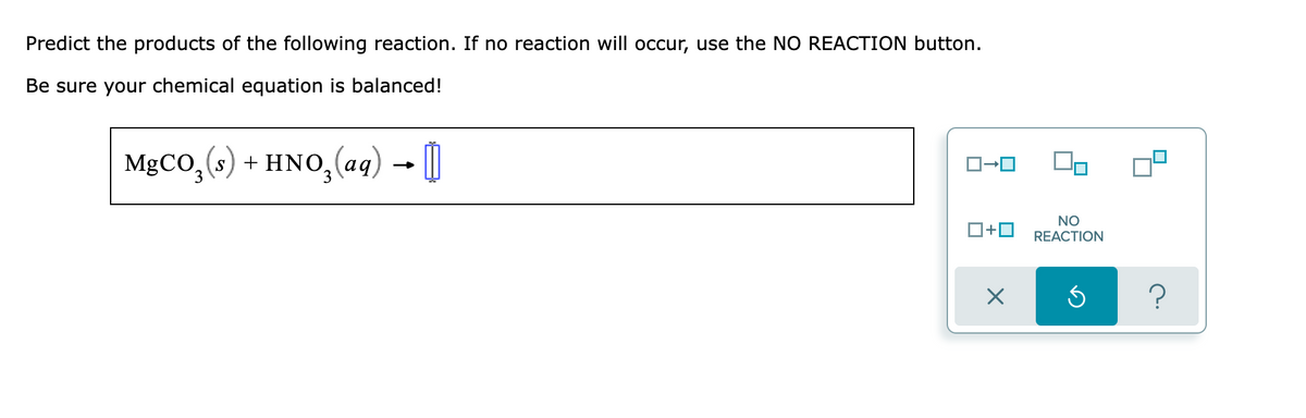 Predict the products of the following reaction. If no reaction will occur, use the NO REACTION button.
Be sure your chemical equation is balanced!
MgCO,(s) + HNO,(aq) - )
O+0
NO
REACTION
