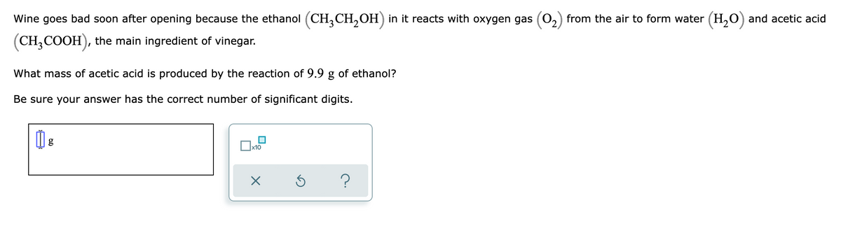 Wine goes bad soon after opening because the ethanol (CH,CH,OH) in it reacts with oxygen gas (0,) from the air to form water (H,O) and acetic acid
(CH,COOH), the main ingredient of vinegar.
What mass of acetic acid is produced by the reaction of 9.9 g of ethanol?
Be sure your answer has the correct number of significant digits.
x10
