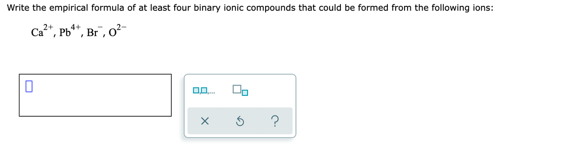 Write the empirical formula of at least four binary ionic compounds that could be formed from the following ions:
2+
Ca, Pb**, Br, o²-
0,0,..
