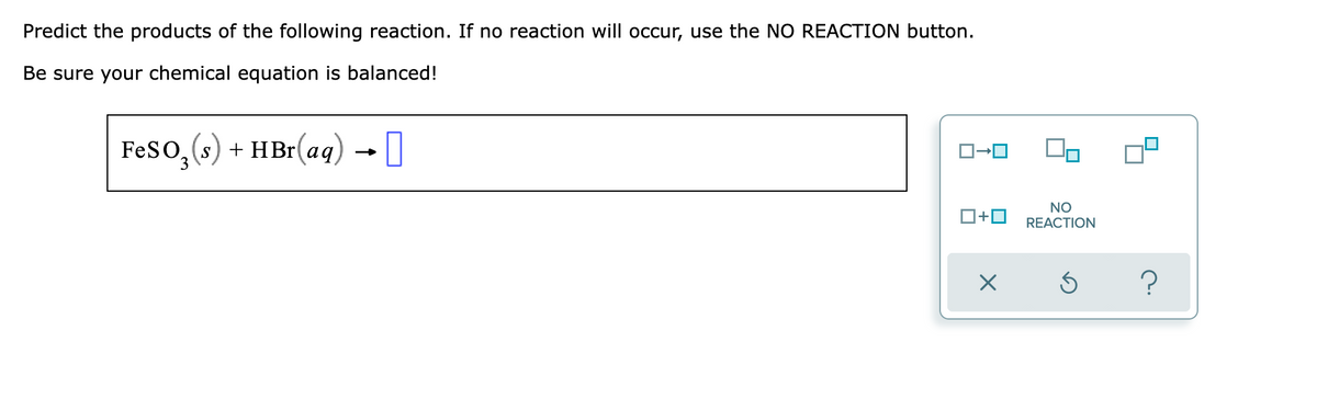 Predict the products of the following reaction. If no reaction will occur, use the NO REACTION button.
Be sure your chemical equation is balanced!
FesO, (s) + HBr(aq) →I
O+0
NO
REACTION
