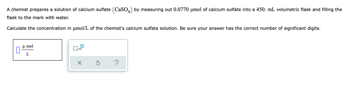 A chemist prepares a solution of calcium sulfate (CaSO4) by measuring out 0.0770 µmol of calcium sulfate into a 450. mL volumetric flask and filling the
flask to the mark with water.
Calculate the concentration in umol/L of the chemist's calcium sulfate solution. Be sure your answer has the correct number of significant digits.
µ mol
x10
