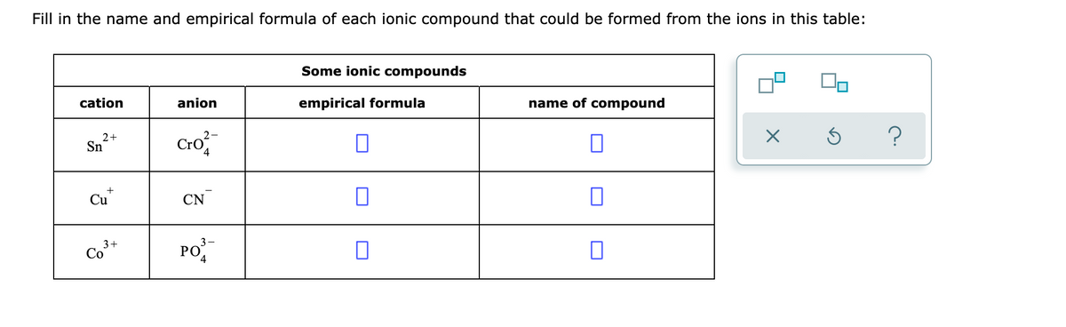 Fill in the name and empirical formula of each ionic compound that could be formed from the ions in this table:
Some ionic compounds
cation
anion
empirical formula
name of compound
Cro
2-
2+
Sn
4
Cu
CN
3+
Co
PO
РО
4
