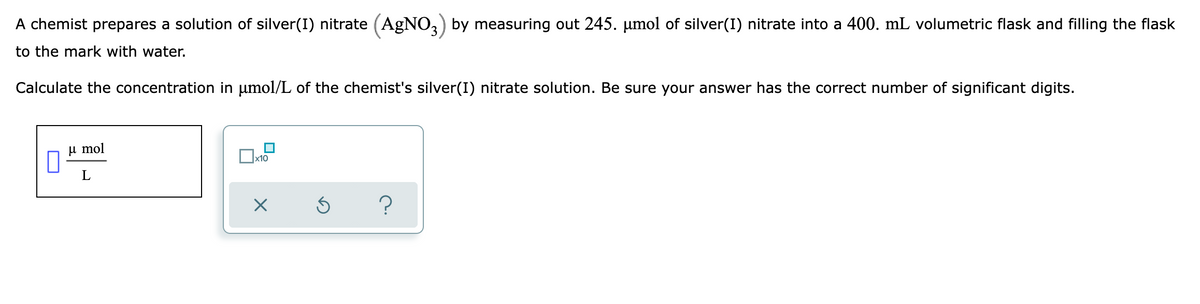 A chemist prepares a solution of silver(I) nitrate (AgNO,) by measuring out 245. µmol of silver(I) nitrate into a 400. mL volumetric flask and filling the flask
to the mark with water.
Calculate the concentration in umol/L of the chemist's silver(I) nitrate solution. Be sure your answer has the correct number of significant digits.
u mol
x10
