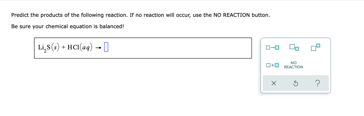 Predict the products of the following reaction. If no reaction will occur, use the NO REACTION button.
Be sure your chemical equation is balanced!
Li,s (s) + HCI(aq) → ]
NO
O+0
REACTION
