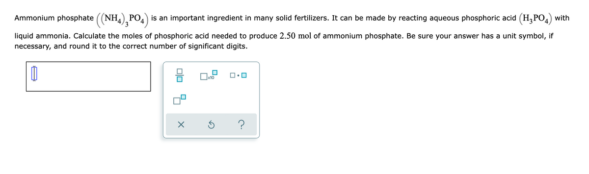 Ammonium phosphate ((NH,), PO4) is an important ingredient in many solid fertilizers. It can be made by reacting aqueous phosphoric acid (H,PO4) with
liquid ammonia. Calculate the moles of phosphoric acid needed to produce 2.50 mol of ammonium phosphate. Be sure your answer has a unit symbol, if
necessary, and round it to the correct number of significant digits.
x10
olo 3
