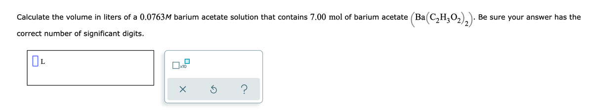 Calculate the volume in liters of a 0.0763M barium acetate solution that contains 7.00 mol of barium acetate (Ba(C,H,O,):
Be sure your answer has the
correct number of significant digits.
