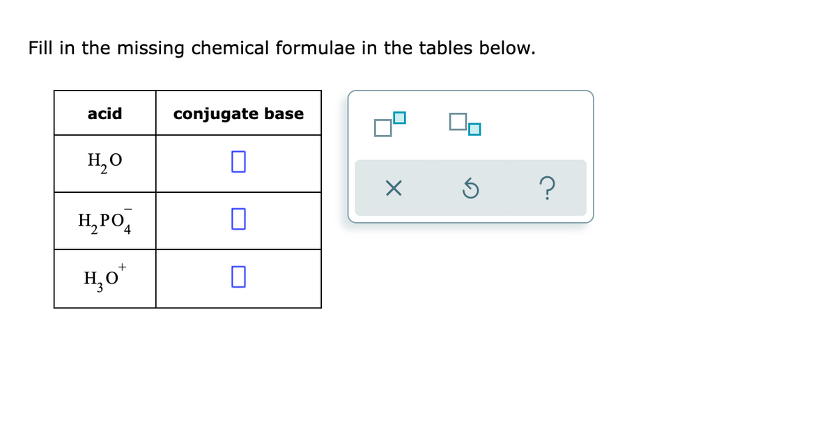 Fill in the missing chemical formulae in the tables below.
acid
conjugate base
H,0
H,PO,
H,0
