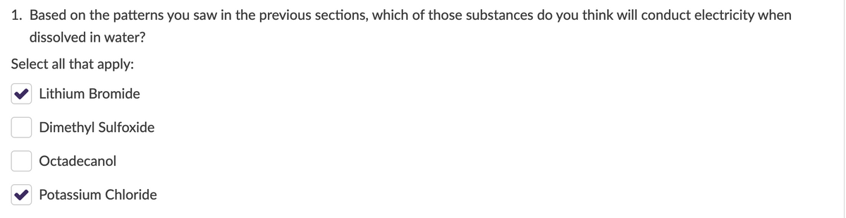 1. Based on the patterns you saw in the previous sections, which of those substances do you think will conduct electricity when
dissolved in water?
Select all that apply:
Lithium Bromide
Dimethyl Sulfoxide
Octadecanol
Potassium Chloride
