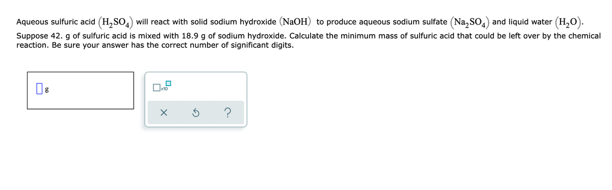 Aqueous sulfuric acid (H,SO4) will react with solid sodium hydroxide (NaOH) to produce aqueous sodium sulfate (Na, SO,) and liquid water (H,O).
Suppose 42. g of sulfuric acid is mixed with 18.9 g of sodium hydroxide. Calculate the minimum mass of sulfuric acid that could be left over by the chemical
reaction. Be sure your answer has the correct number of significant digits.
g
x10
