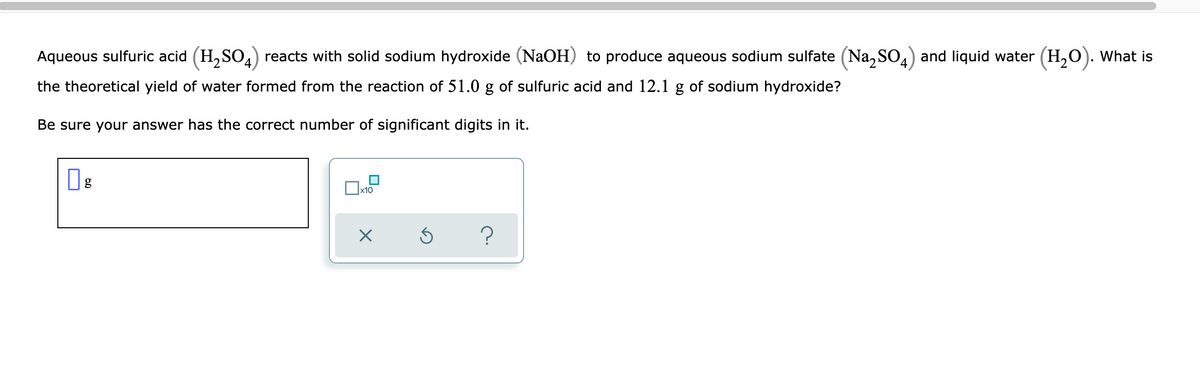Aqueous sulfuric acid (H,SO,) reacts with solid sodium hydroxide (NaOH) to produce aqueous sodium sulfate (Na, SO,) and liquid water (H,0). What is
the theoretical yield of water formed from the reaction of 51.0 g of sulfuric acid and 12.1 g of sodium hydroxide?
Be sure your answer has the correct number of significant digits in it.
x10
