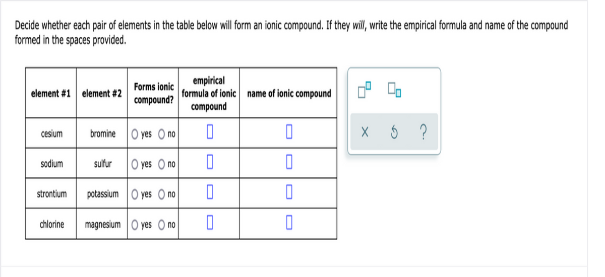 Decide whether each pair of elements in the table below will form an ionic compound. If they will, write the empirical formula and name of the compound
formed in the spaces provided.
empirical
formula of ionic name of ionic compound
compound
Forms ionic
element #1
element #2
compound?
cesium
bromine
O yes O no
sodium
sulfur
O yes O no
strontium
potassium O yes O no
chlorine
magnesium O yes O no

