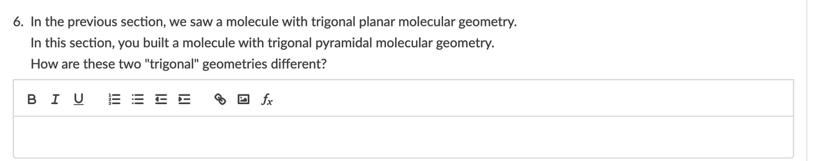 6. In the previous section, we saw a molecule with trigonal planar molecular geometry.
In this section, you built a molecule with trigonal pyramidal molecular geometry.
How are these two "trigonal" geometries different?
в I U
fx
