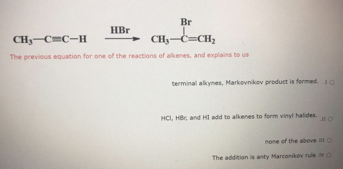 Br
HBr
CH3-C=C-H
CH3-C=CH2
The previous equation for one of the reactions of alkenes, and explains to us
terminal alkynes, Markovnikov product is formed. IO
HCI, HBr, and HI add to alkenes to form vinyl halides.
II O
none of the above.III O
The addition is anty Marconikov rule .IV O
