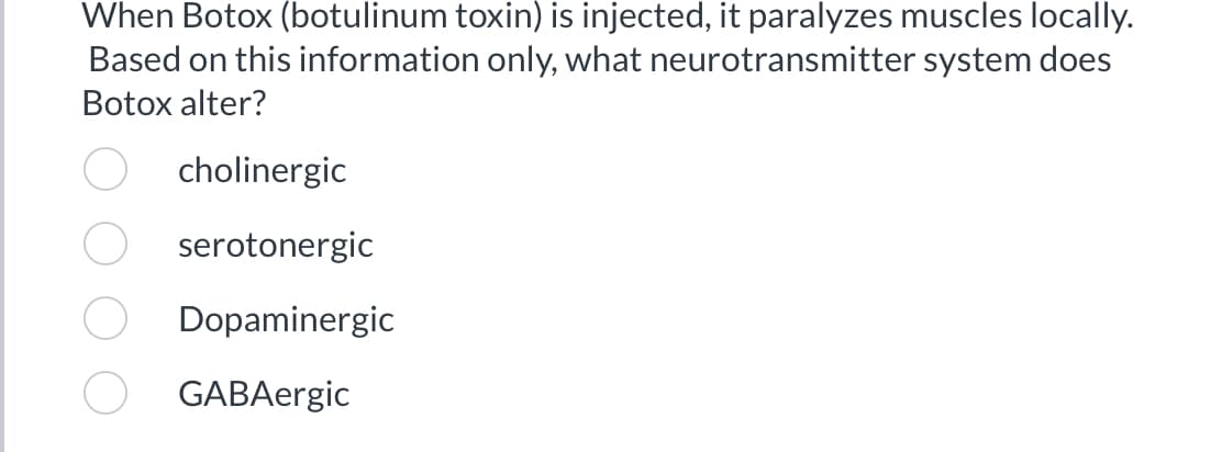 When Botox (botulinum toxin) is injected, it paralyzes muscles locally.
Based on this information only, what neurotransmitter system does
Botox alter?
cholinergic
serotonergic
Dopaminergic
GABAergic