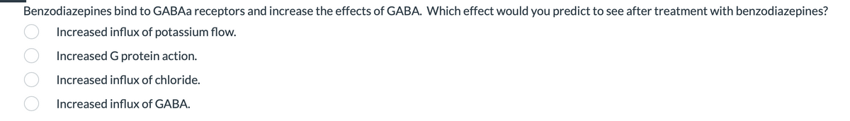 Benzodiazepines bind to GABAa receptors and increase the effects of GABA. Which effect would you predict to see after treatment with benzodiazepines?
Increased influx of potassium flow.
Increased G protein action.
Increased influx of chloride.
Increased influx of GABA.