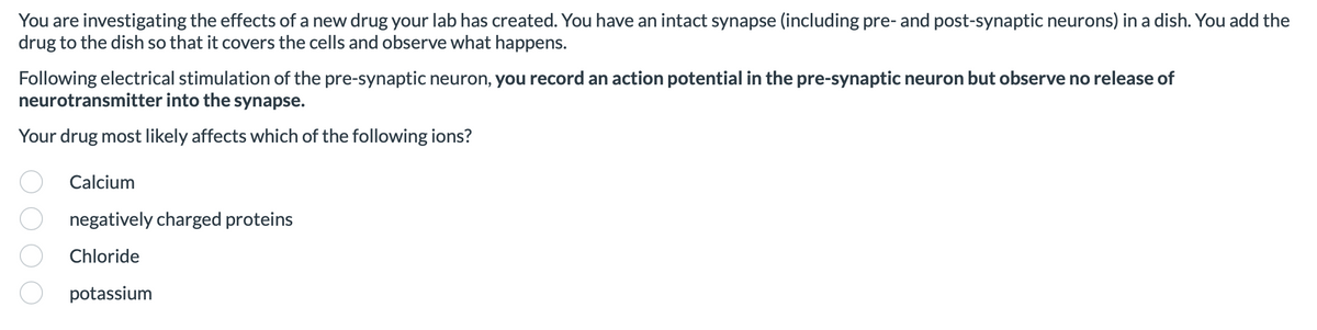 You are investigating the effects of a new drug your lab has created. You have an intact synapse (including pre- and post-synaptic neurons) in a dish. You add the
drug to the dish so that it covers the cells and observe what happens.
Following electrical stimulation of the pre-synaptic neuron, you record an action potential in the pre-synaptic neuron but observe no release of
neurotransmitter into the synapse.
Your drug most likely affects which of the following ions?
Calcium
negatively charged proteins
Chloride
potassium